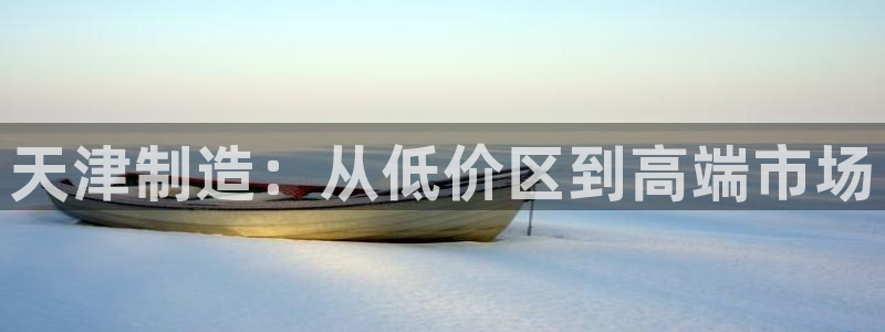 恒行娱乐芍皇74ooo5蛹：天津制造：从低价区到高端市场