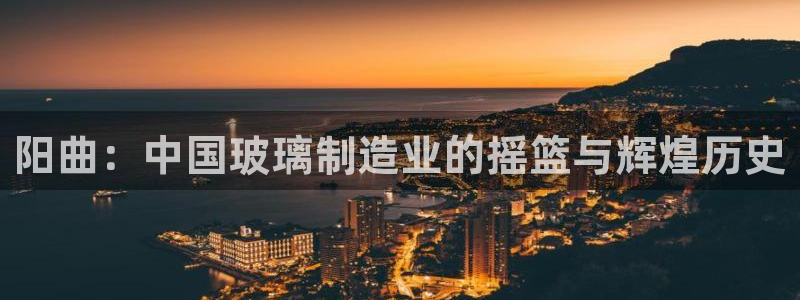 恒行招商老大诚挚 6ll5l：阳曲：中国玻璃制造业的摇篮与辉
