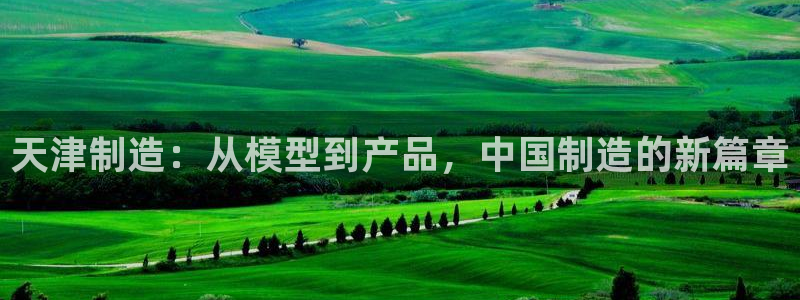 恒行娱乐登录5ll533主管一流：天津制造：从模型到产品，中