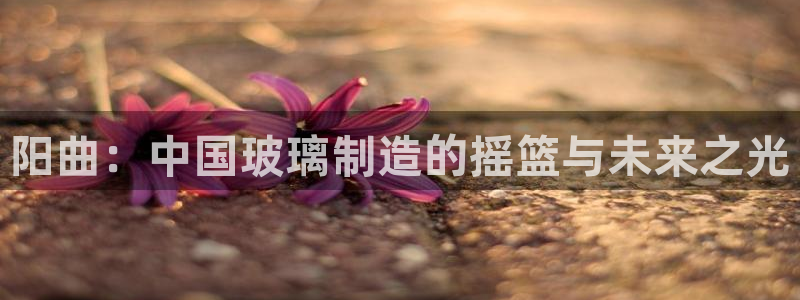 恒行5：阳曲：中国玻璃制造的摇篮与未来之光