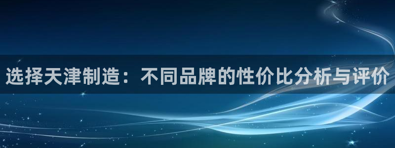 恒行娱乐5ll533主管优雅：选择天津制造：不同品牌的性价比