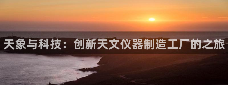 恒行娱乐冯74OOO5：天象与科技：创新天文仪器制造工厂的之