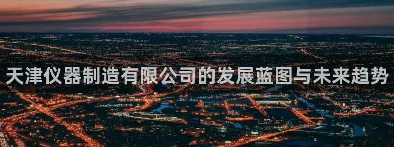 恒行娱乐5ll533主管优雅：天津仪器制造有限公司的发展蓝图