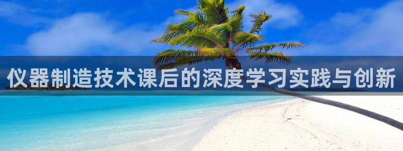 恒行娱乐寻问74 5：仪器制造技术课后的深度学习实践与创新