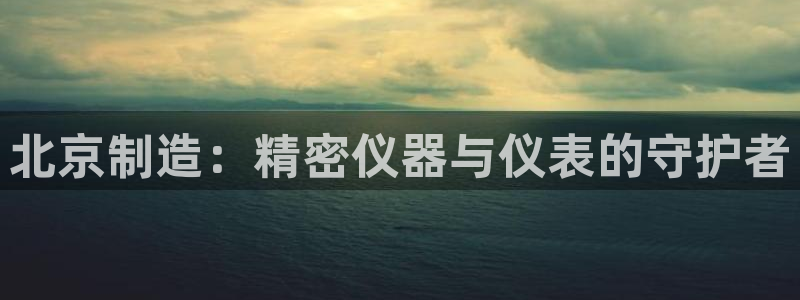 恒行2王74OOO5：北京制造：精密仪器与仪表的守护者