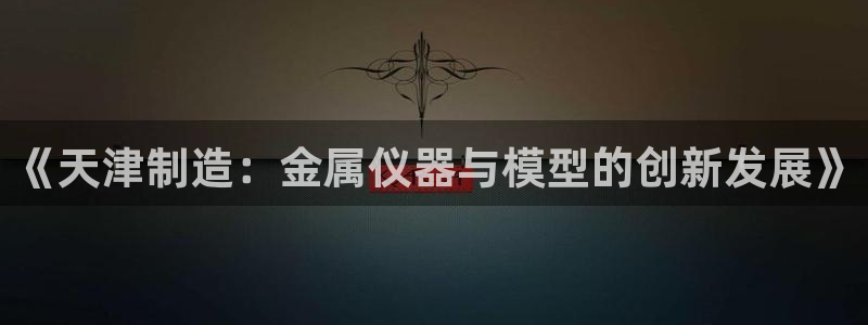 恒行2陈74OOO5：《天津制造：金属仪器与模型的创新发展》