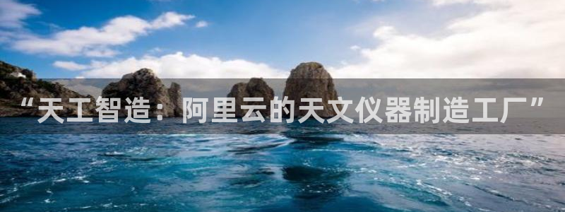 恒行2陈74OOO5：“天工智造：阿里云的天文仪器制造工厂”